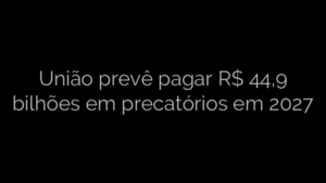 ​União prevê pagar R$ 44,9 bilhões em precatórios em 2027 